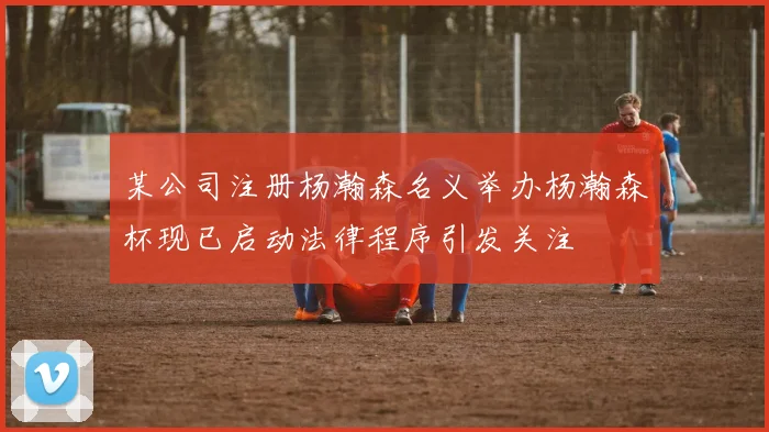 某公司注册杨瀚森名义举办杨瀚森杯现已启动法律程序引发关注