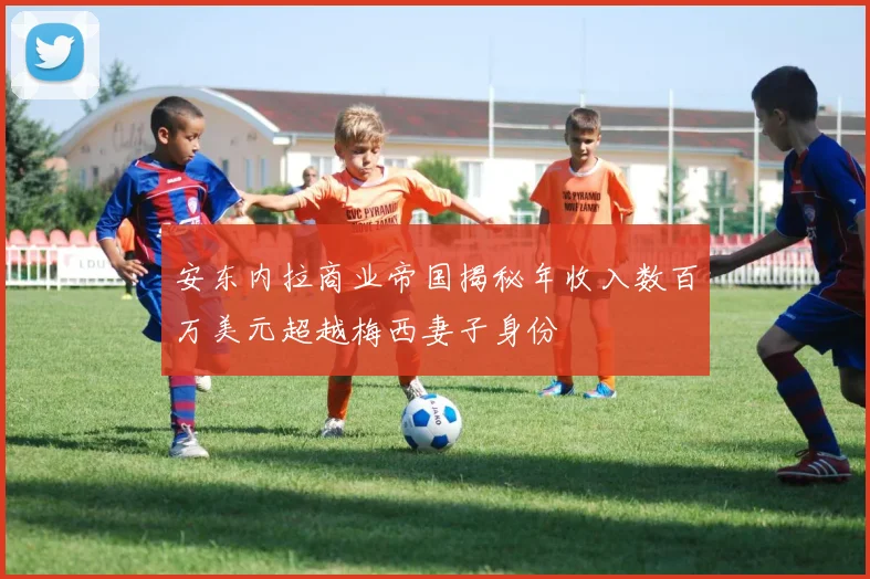 安东内拉商业帝国揭秘年收入数百万美元超越梅西妻子身份