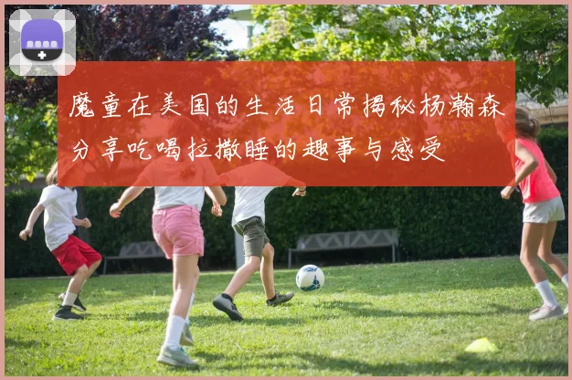 魔童在美国的生活日常揭秘杨瀚森分享吃喝拉撒睡的趣事与感受