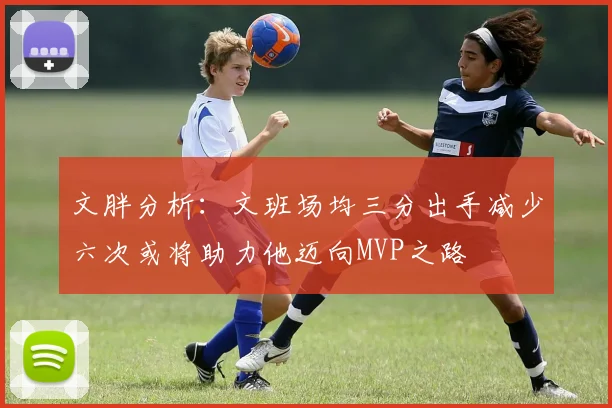 文胖分析：文班场均三分出手减少六次或将助力他迈向MVP之路