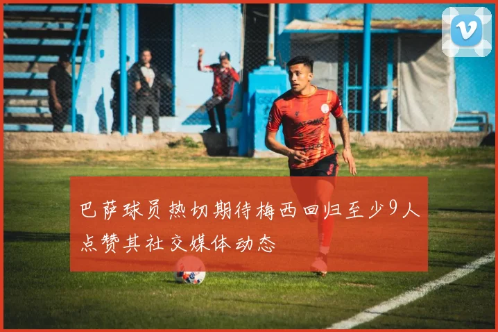巴萨球员热切期待梅西回归至少9人点赞其社交媒体动态
