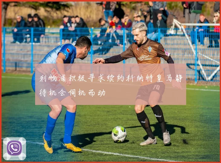 利物浦积极寻求续约科纳特皇马静待机会伺机而动