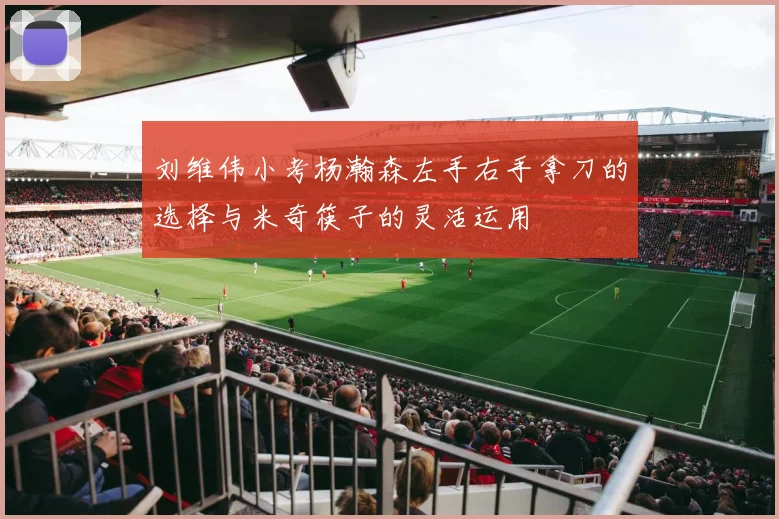 刘维伟小考杨瀚森左手右手拿刀的选择与米奇筷子的灵活运用