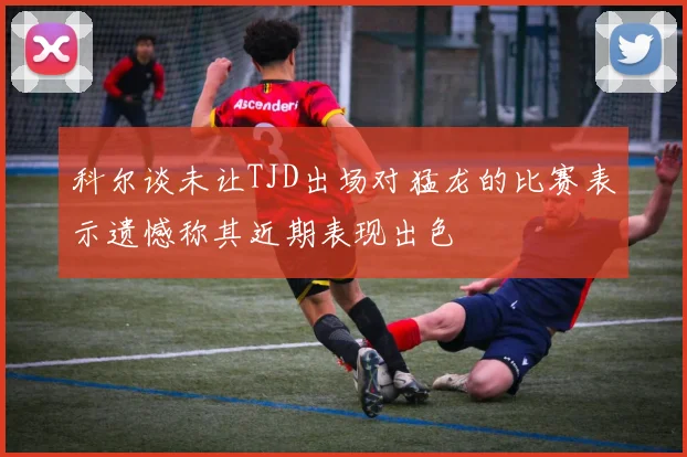 科尔谈未让TJD出场对猛龙的比赛表示遗憾称其近期表现出色