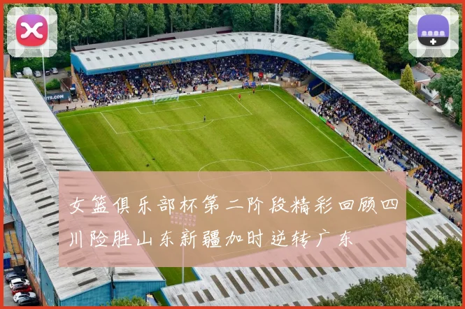 女篮俱乐部杯第二阶段精彩回顾四川险胜山东新疆加时逆转广东