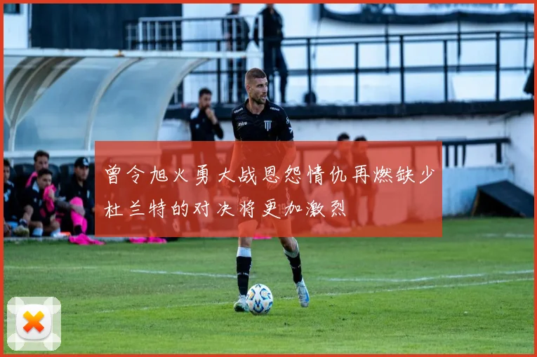 曾令旭火勇大战恩怨情仇再燃缺少杜兰特的对决将更加激烈