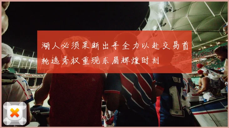 湖人必须果断出手全力以赴交易首轮选秀权重现东眉辉煌时刻
