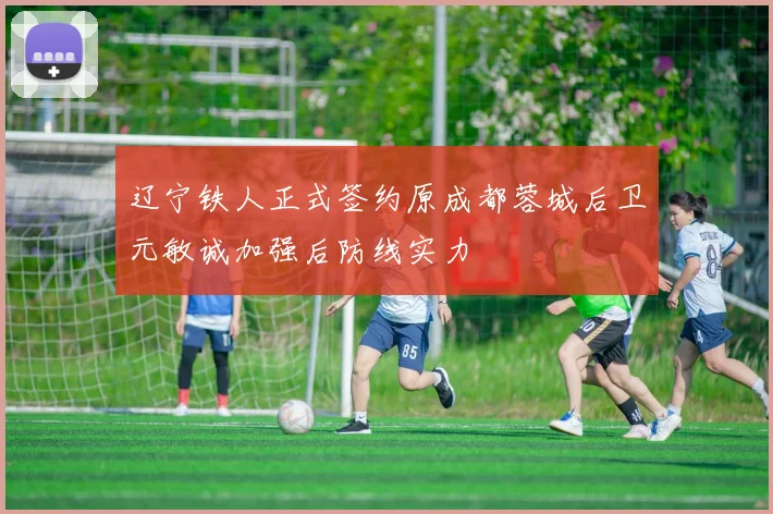 辽宁铁人正式签约原成都蓉城后卫元敏诚加强后防线实力