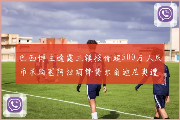 巴西博主透露三镇报价超500万人民币求购塞阿拉前锋费尔南迪尼奥遭拒绝