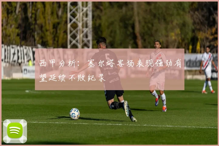 西甲分析：塞尔塔客场表现强劲有望延续不败纪录