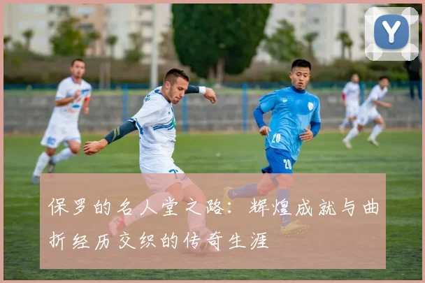 保罗的名人堂之路：辉煌成就与曲折经历交织的传奇生涯