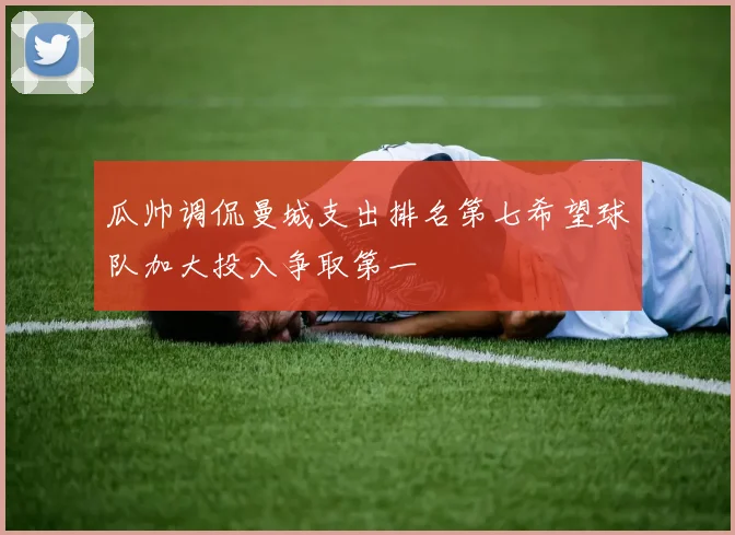 瓜帅调侃曼城支出排名第七希望球队加大投入争取第一
