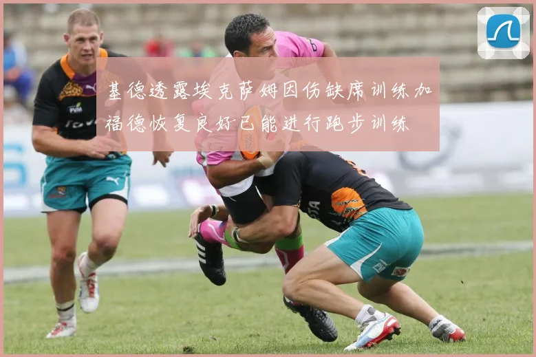 基德透露埃克萨姆因伤缺席训练加福德恢复良好已能进行跑步训练