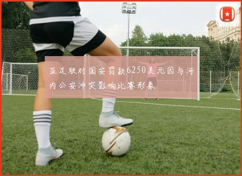 亚足联对国安罚款6250美元因与河内公安冲突影响比赛形象