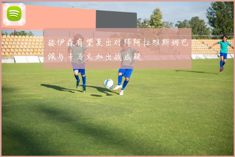 赫伊森有望复出对阵阿拉维斯姆巴佩与卡马文加出战成疑