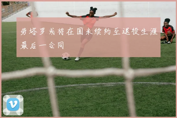 劳塔罗或将在国米续约至退役生涯最后一合同