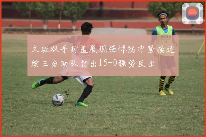 文班双手封盖展现强悍防守紧接连续三分助队打出15-0强势反击