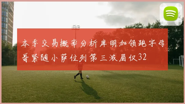 本季交易概率分析库明加领跑字母哥紧随小萨位列第三浓眉仅32