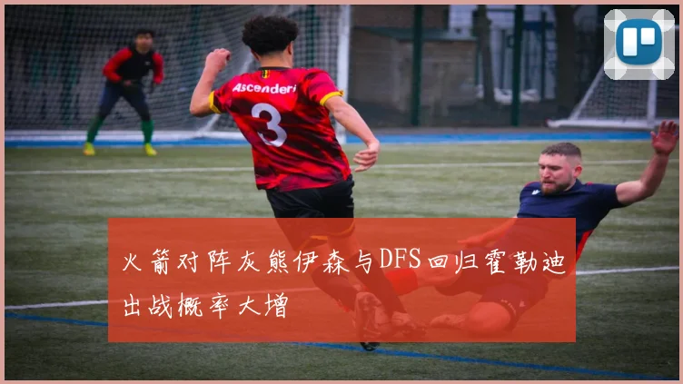 火箭对阵灰熊伊森与DFS回归霍勒迪出战概率大增