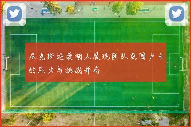 尼克斯逆袭湖人展现团队氛围卢卡的压力与挑战并存