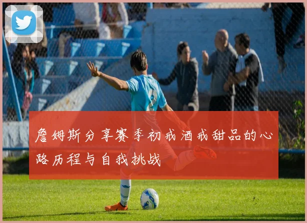詹姆斯分享赛季初戒酒戒甜品的心路历程与自我挑战