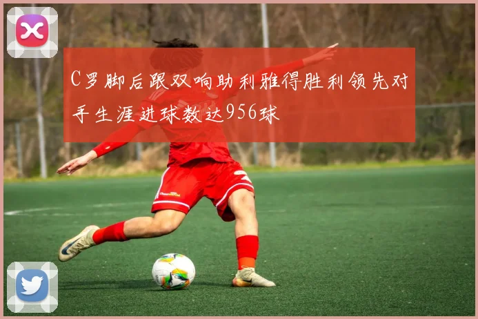 C罗脚后跟双响助利雅得胜利领先对手生涯进球数达956球