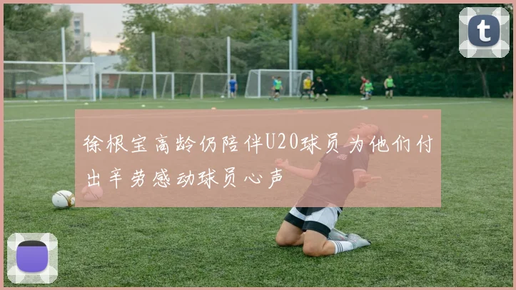 徐根宝高龄仍陪伴U20球员为他们付出辛劳感动球员心声