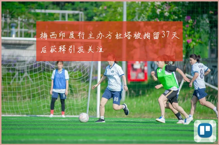 梅西印度行主办方杜塔被拘留37天后获释引发关注