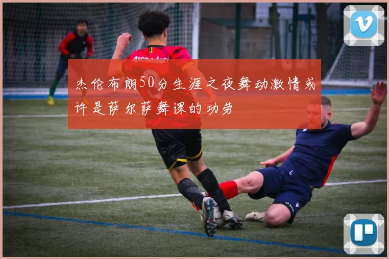 杰伦布朗50分生涯之夜舞动激情或许是萨尔萨舞课的功劳