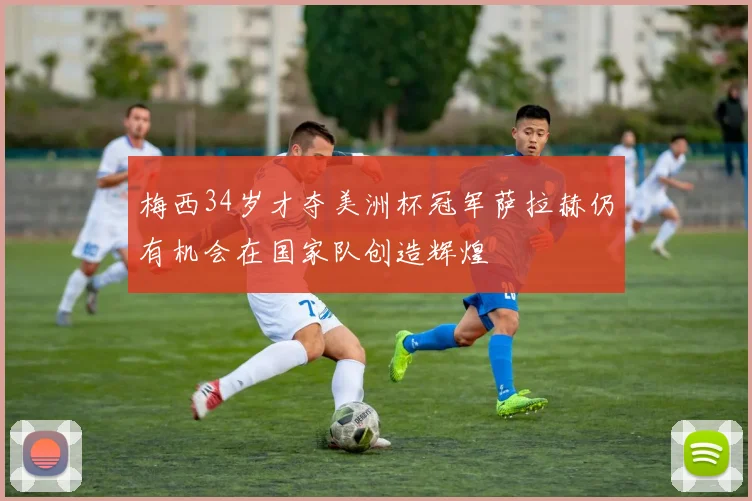 梅西34岁才夺美洲杯冠军萨拉赫仍有机会在国家队创造辉煌