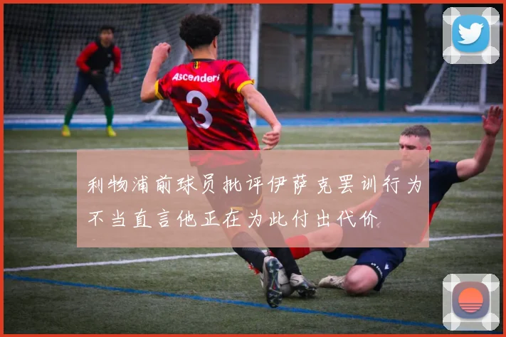 利物浦前球员批评伊萨克罢训行为不当直言他正在为此付出代价
