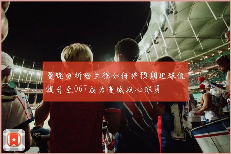 曼晚分析哈兰德如何将预期进球值提升至067成为曼城核心球员
