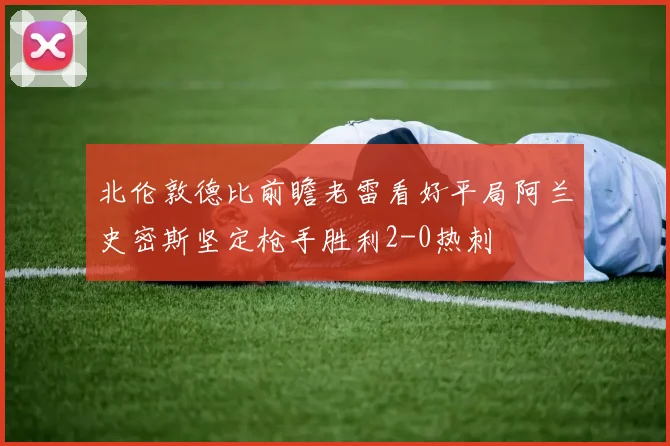 北伦敦德比前瞻老雷看好平局阿兰史密斯坚定枪手胜利2-0热刺