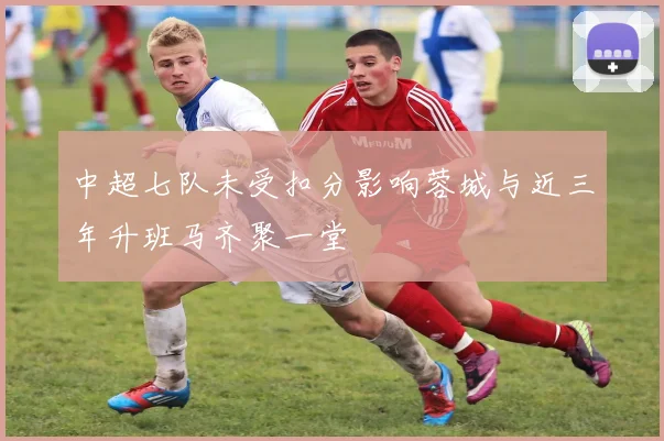 中超七队未受扣分影响蓉城与近三年升班马齐聚一堂
